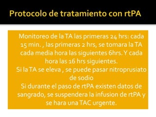 Protocolo de tratamiento con rtPAMonitoreo de la TA las primeras 24 hrs: cada 15 min. , las primeras 2 hrs, se tomara la TA cada media hora las siguientes 6hrs. Y cada hora las 16 hrs siguientes.Si la TA se eleva , se puede pasar nitroprusiato de sodioSi durante el paso de rtPA existen datos de sangrado, se suspendera la infusion de rtPA y se hara una TAC urgente.