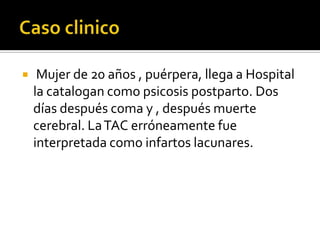 Caso clinico Mujer de 20 años , puérpera, llega a Hospital la catalogan como psicosis postparto. Dos días después coma y , después muerte cerebral. La TAC erróneamente fue interpretada como infartos lacunares.