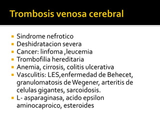 Trombosis venosa cerebralSindromenefroticoDeshidratacion severaCancer: linfoma ,leucemiaTrombofilia hereditariaAnemia, cirrosis, colitis ulcerativaVasculitis: LES,enfermedad de Behecet, granulomatosis de Wegener, arteritis de celulas gigantes, sarcoidosis.L- asparaginasa, acido epsilonaminocaproico, esteroides