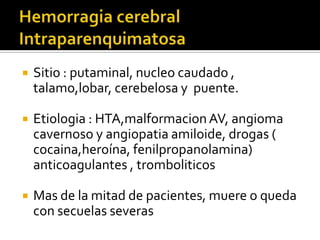 Hemorragia cerebral IntraparenquimatosaSitio : putaminal, nucleo caudado , talamo,lobar, cerebelosa y  puente.Etiologia : HTA,malformacion AV, angioma cavernoso y angiopatiaamiloide, drogas ( cocaina,heroína, fenilpropanolamina) anticoagulantes , tromboliticosMas de la mitad de pacientes, muere o queda con secuelas severas