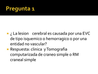 Pregunta 1¿ La lesion    cerebral es causada por una EVC de tipo isquemico o hemorragico o por una entidad no vascular?Respuesta: clinica  y Tomografia computarizada de craneo simple o RM craneal simple