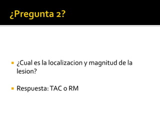 ¿Pregunta 2?¿Cual es la localizacion y magnitud de la lesion?Respuesta: TAC o RM