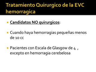 Tratamiento Quirurgico de la EVC hemorragicaCandidatos NO quirurgicos:Cuando haya hemorragias pequeñas menos de 10 ccPacientes con Escala de Glasgow de 4  , excepto en hemorragia cerebelosa