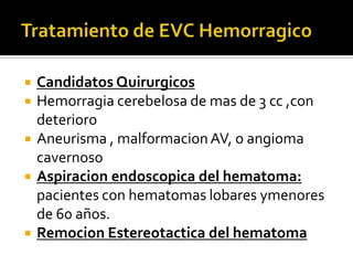 Tratamiento de EVC HemorragicoCandidatos QuirurgicosHemorragia cerebelosa de mas de 3 cc ,con deterioro Aneurisma , malformacion AV, o angioma cavernosoAspiracionendoscopica del hematoma: pacientes con hematomas lobares ymenores de 60 años.RemocionEstereotactica del hematoma
