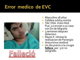 Error  medico  de EVCMasculino 18 añosCefalea subita,vomitoTAC HSA. Visto HGZ Pue. Lo envian a su casa con Dx de Migraña3 semanas despues deterioro . Rayos X  retraso la realizacion de PanangioAneurisma cerebralUn dia previo a la cirugiafallece  por  3 er re-sangrado. Falleció