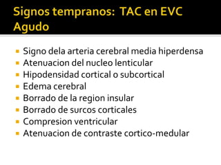 Signos tempranos:  TAC en EVC AgudoSigno dela arteria cerebral media hiperdensaAtenuacion del nucleo lenticularHipodensidad cortical o subcorticalEdema cerebralBorrado de la region insularBorrado de surcos corticalesCompresion ventricularAtenuacion de contraste cortico-medular