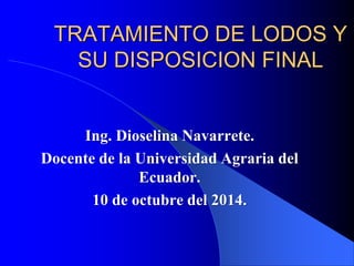 TRATAMIENTO DE LODOS Y 
SU DISPOSICION FINAL 
Ing. Dioselina Navarrete. 
Docente de la Universidad Agraria del 
Ecuador. 
10 de octubre del 2014. 
 
