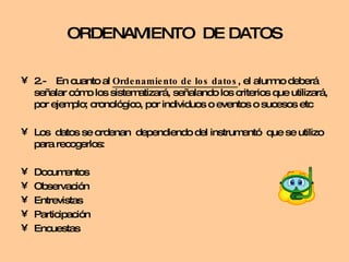 2.- En cuanto al  Ordenamiento de los datos , el alumno deberá señalar cómo los sistematizará, señalando los criterios que utilizará, por ejemplo; cronológico, por individuos o eventos o sucesos etc  Los  datos se ordenan  dependiendo del instrumentó  que se utilizo para recogerlos: Documentos Observación Entrevistas Participación Encuestas ORDENAMIENTO  DE DATOS 