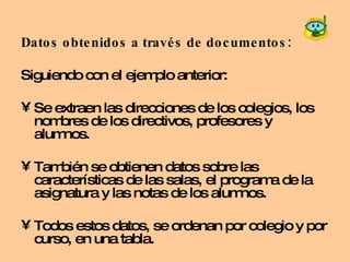 Datos obtenidos a través de documentos:   Siguiendo con el ejemplo anterior: Se extraen las direcciones de los colegios, los nombres de los directivos, profesores y alumnos. También se obtienen datos sobre las características de las salas, el programa de la asignatura y las notas de los alumnos.  Todos estos datos, se ordenan por colegio y por curso, en una tabla.  