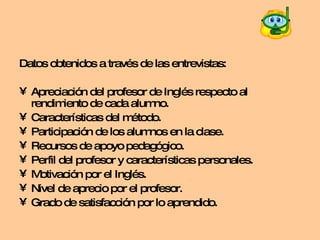 Datos obtenidos a través de las entrevistas: Apreciación del profesor de Inglés respecto al rendimiento de cada alumno. Características del método. Participación de los alumnos en la clase. Recursos de apoyo pedagógico. Perfil del profesor y características personales. Motivación por el Inglés. Nivel de aprecio por el profesor. Grado de satisfacción por lo aprendido. 