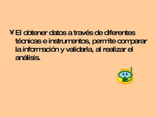El obtener datos a través de diferentes técnicas e instrumentos, permite comparar la información y validarla, al realizar el análisis. 