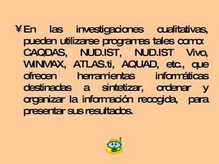 En las investigaciones cualitativas, pueden utilizarse programas tales como:  CAQDAS, NUD.IST, NUD.IST Vivo, WINMAX, ATLAS.ti, AQUAD, etc., que ofrecen herramientas informáticas destinadas a sintetizar, ordenar y organizar la información recogida,  para presentar sus resultados. 