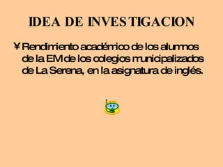 IDEA DE INVESTIGACION Rendimiento académico de los alumnos de la EM de los colegios municipalizados de La Serena, en la asignatura de inglés. 