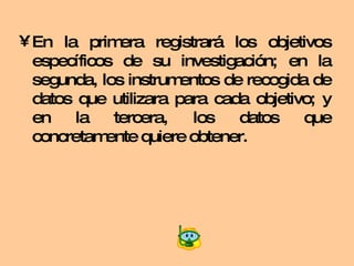 En la primera registrará los objetivos específicos de su investigación; en la segunda, los instrumentos de recogida de datos que utilizara para cada objetivo; y en la tercera, los datos que concretamente quiere obtener. 