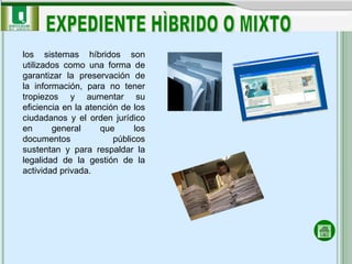 los sistemas híbridos son utilizados como una forma de garantizar la preservación de la información, para no tener tropiezos y aumentar su eficiencia en la atención de los ciudadanos y el orden jurídico en general que los documentos públicos sustentan y para respaldar la legalidad de la gestión de la actividad privada. EXPEDIENTE HÌBRIDO O MIXTO 