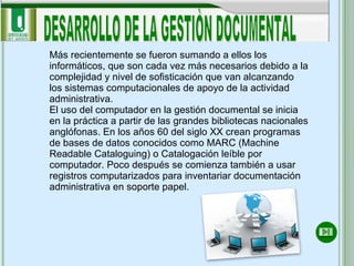 DESARROLLO DE LA GESTIÒN DOCUMENTAL Más recientemente se fueron sumando a ellos los informáticos, que son cada vez más necesarios debido a la complejidad y nivel de sofisticación que van alcanzando los sistemas computacionales de apoyo de la actividad administrativa.  El uso del computador en la gestión documental se inicia en la práctica a partir de las grandes bibliotecas nacionales anglófonas. En los años 60 del siglo XX crean programas de bases de datos conocidos como MARC (Machine Readable Cataloguing) o Catalogación leíble por computador. Poco después se comienza también a usar registros computarizados para inventariar documentación administrativa en soporte papel.  