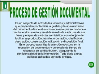 PROCESO DE GESTIÒN DOCUMENTAL Es   un conjunto de actividades técnicas y administrativas que propenden por facilitar la gestión y la administración del documento desde el mismo momento que se produce o recibe el documento y en el desarrollo de cada una de sus fases y etapas de carácter archivístico, con el objeto de facilitar su producción, trámite, ordenación, clasificación, descripción, conservación, utilización y disposición final.  Este proceso garantiza la atención oportuna en la recepción de documentos y un excelente tiempo de respuesta en su distribución, asegurando la confidencialidad de la información. Todo dado a unas políticas aplicadas por cada entidad. 