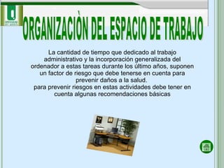 ORGANIZACIÒN DEL ESPACIO DE TRABAJO La cantidad de tiempo que dedicado al trabajo administrativo y la incorporación generalizada del ordenador a estas tareas durante los último años, suponen un factor de riesgo que debe tenerse en cuenta para prevenir daños a la salud.  para prevenir riesgos en estas actividades debe tener en cuenta algunas recomendaciones básicas 