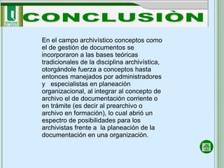 CONCLUSIÒN En el campo archivístico conceptos como el de gestión de documentos se incorporaron a las bases teóricas tradicionales de la disciplina archivística, otorgándole fuerza a conceptos hasta entonces manejados por administradores y  especialistas en planeación organizacional, al integrar al concepto de archivo el de documentación corriente o en trámite (es decir al prearchivo o archivo en formación), lo cual abrió un espectro de posibilidades para los archivistas frente a  la planeación de la documentación en una organización. 