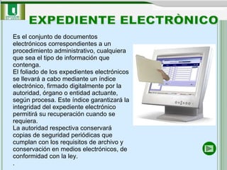 Es el conjunto de documentos electrónicos correspondientes a un procedimiento administrativo, cualquiera que sea el tipo de información que contenga. El foliado de los expedientes electrónicos se llevará a cabo mediante un índice electrónico, firmado digitalmente por la autoridad, órgano o entidad actuante, según procesa. Este índice garantizará la integridad del expediente electrónico permitirá su recuperación cuando se requiera. La autoridad respectiva conservará copias de seguridad periódicas que cumplan con los requisitos de archivo y conservación en medios electrónicos, de conformidad con la ley.  .  EXPEDIENTE ELECTRÒNICO 