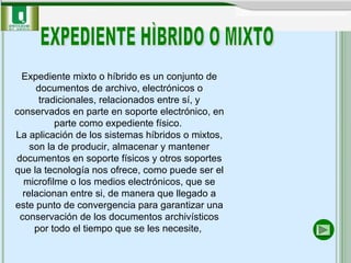 Expediente mixto o híbrido es un conjunto de documentos de archivo, electrónicos o tradicionales, relacionados entre sí, y conservados en parte en soporte electrónico, en parte como expediente físico.  La aplicación de los sistemas híbridos o mixtos, son la de producir, almacenar y mantener documentos en soporte físicos y otros soportes que la tecnología nos ofrece, como puede ser el microfilme o los medios electrónicos,   que se relacionan entre si, de manera que llegado a este punto de convergencia para garantizar una conservación de los documentos archivísticos por todo el tiempo que se les necesite,  EXPEDIENTE HÌBRIDO O MIXTO 