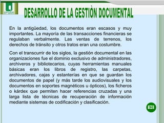 En la antigüedad, los documentos eran escasos y muy importantes. La mayoría de las transacciones financieras se regulaban verbalmente. Las ventas de terrenos, los derechos de tránsito y otros tratos eran una costumbre.   Con el transcurrir de los siglos, la gestión documental en las organizaciones fue el dominio exclusivo de administradores, archiveros y bibliotecarios, cuyas herramientas manuales básicas eran los libros de registro, las carpetas, archivadores, cajas y estanterías en que se guardan los documentos de papel (y más tarde los audiovisuales y los documentos en soportes magnéticos u ópticos), los ficheros o kárdex que permiten hacer referencias cruzadas y una larga lista de técnicas de recuperación de información mediante sistemas de codificación y clasificación. DESARROLLO DE LA GESTIÒN DOCUMENTAL 