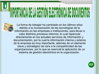 IMPORTANCIA DE LA GESTIÒN ELECTRÒNICA DE DOCUMENTOS La forma de trabajar ha cambiado en los últimos años debido a la incorporación de las tecnologías de la información en las empresas e instituciones, para llevar a cabo distintos procesos internos; lo cual repercute directamente en los actuales servicios de información y documentación, por la cual la información interna y externa de la empresa es muy importante, además de un elemento clave y estratégico de cara a la competitividad de las organizaciones, por lo que es esencial la aplicación de un sistema de gestión electrónica en la organización.  
