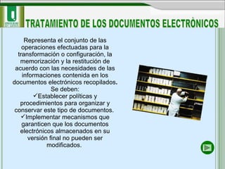 Representa el conjunto de las operaciones efectuadas para la transformación o configuración, la memorización y la restitución de acuerdo con las necesidades de las informaciones contenida en los documentos electrónicos recopilados . Se deben: Establecer políticas y procedimientos para organizar y conservar este tipo de documentos.  Implementar mecanismos que garanticen que los documentos electrónicos almacenados en su versión final no pueden ser modificados.  TRATAMIENTO DE LOS DOCUMENTOS ELECTRÒNICOS 