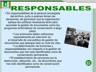 Es responsabilidad de la persona encargada  del archivo, junto a quienes toman las decisiones, de garantizar que la organización aplique las políticas necesarias tanto para acometer la gestión de documentos como los programas archivísticos de conservación a largo plazo. Los archiveros deben esforzarse especialmente por intervenir en:  el desarrollo de una política de gestión de documentos que abarque todo su ciclo de vida.  La determinación de funciones y responsabilidades con respecto a la gestión de documentos que han sido identificados como de conservación permanente. El establecimiento de sanciones por la destrucción, alteración, etc., de documentos que han sido identificados como de conservación permanente. RESPONSABLES 