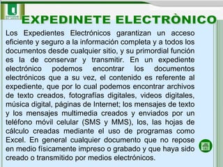 Los Expedientes Electrónicos garantizan un acceso eficiente y seguro a la información completa y a todos los documentos desde cualquier sitio, y su primordial función es la de conservar y transmitir. En un expediente electrónico podemos encontrar los documentos electrónicos que a su vez, el contenido es referente al expediente, que por lo cual podemos encontrar archivos de texto creados, fotografías digitales, videos digitales, música digital, páginas de Internet; los mensajes de texto y los mensajes multimedia creados y enviados por un teléfono móvil celular (SMS y MMS), los, las hojas de cálculo creadas mediante el uso de programas como Excel. En general cualquier documento que no repose en medio físicamente impreso o grabado y que haya sido creado o transmitido por medios electrónicos. EXPEDINETE ELECTRÒNICO 