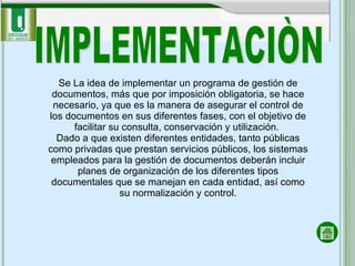 IMPLEMENTACIÒN Se La idea de implementar un programa de gestión de documentos, más que por imposición obligatoria, se hace necesario, ya que es la manera de asegurar el control de los documentos en sus diferentes fases, con el objetivo de facilitar su consulta, conservación y utilización.  Dado a que existen diferentes entidades, tanto públicas como privadas que prestan servicios públicos, los sistemas empleados para la gestión de documentos deberán incluir planes de organización de los diferentes tipos documentales que se manejan en cada entidad, así como su normalización y control. 