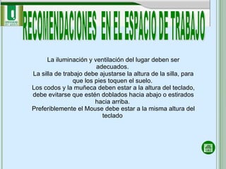 RECOMENDACIONES  EN EL ESPACIO DE TRABAJO La iluminación y ventilación del lugar deben ser adecuados.  La silla de trabajo debe ajustarse la altura de la silla, para que los pies toquen el suelo.  Los codos y la muñeca deben estar a la altura del teclado, debe evitarse que estén doblados hacia abajo o estirados hacia arriba.  Preferiblemente el Mouse debe estar a la misma altura del teclado  
