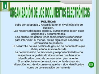 ORGANIZACIÒN DE LOS DOCUMENTOS ELECTRÒNICOS POLÍTICAS  debe ser adoptada y respaldada en el nivel más alto de decisión.  Las responsabilidades sobre su cumplimento deben estar asignadas y documentadas.  Los archiveros deben tener competencias reconocidas para intervenir, al menos, en los siguientes aspectos de formulación de políticas:  El desarrollo de una política de gestión de documentos que abarque todo su ciclo de vida  La determinación de funciones y responsabilidades con respecto a la gestión de documentos que han sido identificados como de conservación permanente.  El establecimiento de sanciones por la destrucción, alteración, etc. de documentos que han sido identificados como de conservación permanente 