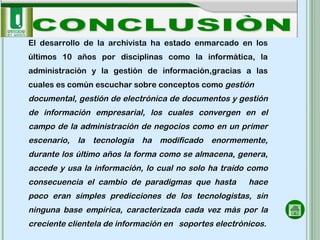 CONCLUSIÒN El desarrollo de la archivista ha estado enmarcado en los últimos 10 años por disciplinas como la informática, la administración y la gestión de información,gracias a las cuales es común escuchar sobre conceptos como  gestión documental, gestión de electrónica de documentos y gestión de información empresarial,  los cuales convergen en el campo de la administración de negocios  como en un primer escenario, la tecnología ha modificado enormemente, durante los último años la forma como se almacena, genera, accede y usa la información, lo cual no solo ha traído como consecuencia el cambio de paradigmas que hasta  hace poco eran simples predicciones de los tecnologistas, sin ninguna base empírica, caracterizada cada vez más por la creciente clientela de información en  soportes electrónicos. 