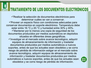 Realizar la selección de documentos electrónicos para determinar cuáles se van a conservar. Proveer un espacio físico con condiciones adecuadas para conservar documentos en soporte electrónico. Temperatura debe estar entre 16.°C y 20.°C y humedad entre 30% y 40%.  Mantener por lo menos una copia de seguridad de los documentos producidos por medios automáticos en depósitos situados en diferentes áreas geográficas.  Investigar en el mercado sobre avance tecnológico, adquirir equipos de almacenamiento de información y trasladar documentos producidos por medios automáticos a nuevos soportes, antes de que los actuales sean obsoletos y se corra riesgo de pérdida de información estigar en el mercado sobre avance tecnológico, adquirir equipos de almacenamiento de información y trasladar documentos producidos por medios automáticos a nuevos soportes, antes de que los actuales sean obsoletos y se corra riesgo de pérdida de información. TRATAMIENTO DE LOS DOCUMENTOS ELECTRÒNICOS 