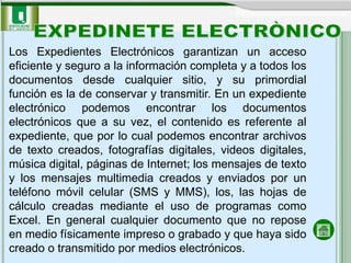 Los Expedientes Electrónicos garantizan un acceso
eficiente y seguro a la información completa y a todos los
documentos desde cualquier sitio, y su primordial
función es la de conservar y transmitir. En un expediente
electrónico podemos encontrar los documentos
electrónicos que a su vez, el contenido es referente al
expediente, que por lo cual podemos encontrar archivos
de texto creados, fotografías digitales, videos digitales,
música digital, páginas de Internet; los mensajes de texto
y los mensajes multimedia creados y enviados por un
teléfono móvil celular (SMS y MMS), los, las hojas de
cálculo creadas mediante el uso de programas como
Excel. En general cualquier documento que no repose
en medio físicamente impreso o grabado y que haya sido
creado o transmitido por medios electrónicos.
 