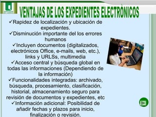 Rapidez de localización y ubicación de
                   expedientes.
  Disminución importante del los errores
                     humanos
   Incluyen documentos (digitalizados,
   electrónicos Office, e-mails, web, etc.),
          links y URLSs, multimedia
   Acceso central y búsqueda global en
 todas las informaciones (Dependiendo de
                 la información)
  Funcionalidades integradas: archivado,
  búsqueda, procesamiento, clasificación,
   historial, almacenamiento seguro para
revisión de documentos y expedientes, etc
   Información adicional: Posibilidad de
     añadir fechas y plazos para inicio,
             finalización o revisión.
 