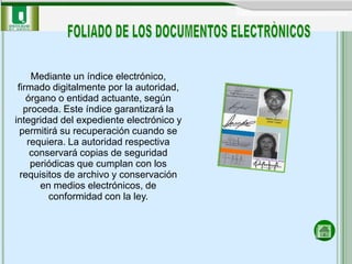 Mediante un índice electrónico,
 firmado digitalmente por la autoridad,
    órgano o entidad actuante, según
   proceda. Este índice garantizará la
integridad del expediente electrónico y
  permitirá su recuperación cuando se
    requiera. La autoridad respectiva
     conservará copias de seguridad
     periódicas que cumplan con los
  requisitos de archivo y conservación
       en medios electrónicos, de
         conformidad con la ley.
 
