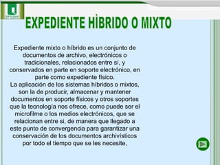 Expediente mixto o híbrido es un conjunto de
     documentos de archivo, electrónicos o
      tradicionales, relacionados entre sí, y
conservados en parte en soporte electrónico, en
          parte como expediente físico.
La aplicación de los sistemas híbridos o mixtos,
    son la de producir, almacenar y mantener
documentos en soporte físicos y otros soportes
que la tecnología nos ofrece, como puede ser el
  microfilme o los medios electrónicos, que se
  relacionan entre si, de manera que llegado a
este punto de convergencia para garantizar una
 conservación de los documentos archivísticos
     por todo el tiempo que se les necesite,
 