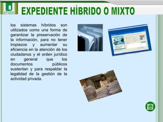 los sistemas híbridos son
utilizados como una forma de
garantizar la preservación de
la información, para no tener
tropiezos y aumentar su
eficiencia en la atención de los
ciudadanos y el orden jurídico
en      general      que      los
documentos              públicos
sustentan y para respaldar la
legalidad de la gestión de la
actividad privada.
 