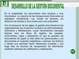 En la antigüedad, los documentos eran escasos y muy
importantes. La mayoría de las transacciones financieras se
regulaban verbalmente. Las ventas de terrenos, los
derechos de tránsito y otros tratos eran una costumbre.
Con el transcurrir de los siglos, la gestión documental en las
organizaciones fue el dominio exclusivo de administradores,
archiveros y bibliotecarios, cuyas herramientas manuales
básicas eran los libros de registro, las carpetas,
archivadores, cajas y estanterías en que se guardan los
documentos de papel (y más tarde los audiovisuales y los
documentos en soportes magnéticos u ópticos), los ficheros
o kárdex que permiten hacer referencias cruzadas y una
larga lista de técnicas de recuperación de información
mediante sistemas de codificación y clasificación.
 