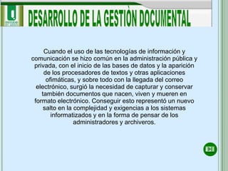 Cuando el uso de las tecnologías de información y
comunicación se hizo común en la administración pública y
 privada, con el inicio de las bases de datos y la aparición
     de los procesadores de textos y otras aplicaciones
      ofimáticas, y sobre todo con la llegada del correo
  electrónico, surgió la necesidad de capturar y conservar
    también documentos que nacen, viven y mueren en
 formato electrónico. Conseguir esto representó un nuevo
     salto en la complejidad y exigencias a los sistemas
        informatizados y en la forma de pensar de los
                 administradores y archiveros.
 