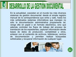 En la actualidad, coexisten en el mundo los más diversos
sistemas de gestión documental: desde el simple registro
manual de la correspondencia que entra y sale, hasta los
más sofisticados sistemas informáticos que manejan no
sólo la documentación administrativa propiamente tal,
venga ella en papel o en formato electrónico, sino que
además controlan los flujos de trabajo del proceso de
tramitación de los expedientes, capturan información desde
bases de datos de producción, contabilidad y otros,
enlazan con el contenido de archivos, bibliotecas, centros
de documentación y permiten realizar búsquedas
sofisticadas y recuperar información de cualquier lugar.
 