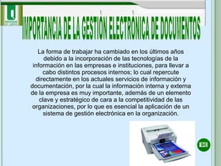 La forma de trabajar ha cambiado en los últimos años
      debido a la incorporación de las tecnologías de la
 información en las empresas e instituciones, para llevar a
     cabo distintos procesos internos; lo cual repercute
  directamente en los actuales servicios de información y
documentación, por la cual la información interna y externa
de la empresa es muy importante, además de un elemento
    clave y estratégico de cara a la competitividad de las
 organizaciones, por lo que es esencial la aplicación de un
      sistema de gestión electrónica en la organización.
 