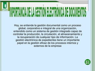 Hoy, se entiende la gestión documental como un proceso
    global, corporativo e integral de una organización,
entendido como un sistema de gestión integrado capaz de
controlar la producción, la circulación, el almacenamiento y
   la recuperación de cualquier tipo de información. La
  gestión electrónica de expedientes tiene un importante
   papel en la gestión eficaz de los procesos internos y
                  externos de la empresa
 