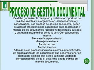 Se debe garantizar la recepción y distribución oportuna de
    los documentos y la organización, almacenamiento y
 conservación. Los proceso de gestión documental deben
 establecer procedimientos específicos en la recolección y
manejo de los documentos recepcionados para su custodia
  y entrega al usuario final como lo son: Correspondencia
                           interna.
                  Mensajería especializada.
                     Mensajería externa.
                       Archivo activo.
                      Archivo inactivo.
Además estos procesos incluyen sistemas automatizados
de organización de los documentos que debemos tener en
      cuenta por ejemplo que desde la misma unidad de
   correspondencia se da el desarrollo a todo trámite del
                    manejo documental.
 