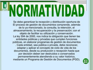 Se debe garantizar la recepción y distribución oportuna de
El proceso de gestión de documentos comprende, además
       de lo ya mencionado, la consulta, la retención, el
 almacenamiento, la recuperación y la preservación; con el
        objeto de facilitar su utilización y conservación.
La ley 594 de 2000, nos indica la obligación que tienen las
    entidades públicas y privadas que cumplen funciones
públicas, en elaborar programas de gestión de documentos
   . Cada entidad, sea pública o privada, debe reconocer,
     adaptar y aplicar el concepto de ciclo de vida de los
 documentos, desde su producción o recepción hasta que
      por decisión deben ser destruidos o conservados
      permanentemente atendiendo a su valor histórico,
mediante un Programa de Gestión de Documentos (PGD).
 
