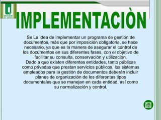 Se La idea de implementar un programa de gestión de
 documentos, más que por imposición obligatoria, se hace
 necesario, ya que es la manera de asegurar el control de
los documentos en sus diferentes fases, con el objetivo de
      facilitar su consulta, conservación y utilización.
  Dado a que existen diferentes entidades, tanto públicas
como privadas que prestan servicios públicos, los sistemas
 empleados para la gestión de documentos deberán incluir
       planes de organización de los diferentes tipos
 documentales que se manejan en cada entidad, así como
                  su normalización y control.
 