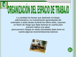 La cantidad de tiempo que dedicado al trabajo
    administrativo y la incorporación generalizada del
ordenador a estas tareas durante los último años, suponen
   un factor de riesgo que debe tenerse en cuenta para
                 prevenir daños a la salud.
 para prevenir riesgos en estas actividades debe tener en
        cuenta algunas recomendaciones básicas
 