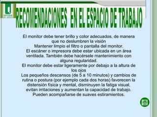 El monitor debe tener brillo y color adecuados, de manera
                 que no deslumbren la visión
        Mantener limpio el filtro o pantalla del monitor.
   El escáner o impresora debe estar ubicada en un área
  ventilada. También debe hacérsele mantenimiento con
                     alguna regularidad.
El monitor debe estar ligeramente por debajo a la altura de
                           los ojos
Los pequeños descansos (de 5 a 10 minutos) y cambios de
rutina o postura (por ejemplo cada dos horas) favorecen la
   distensión física y mental, disminuyen la fatiga visual,
  evitan irritaciones y aumentan la capacidad de trabajo.
       Pueden acompañarse de suaves estiramientos.
 